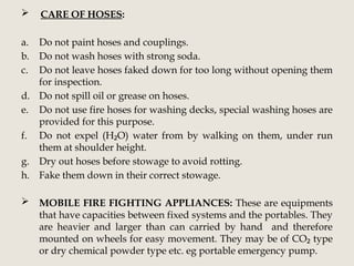  CARE OF HOSES:
a. Do not paint hoses and couplings.
b. Do not wash hoses with strong soda.
c. Do not leave hoses faked down for too long without opening them
for inspection.
d. Do not spill oil or grease on hoses.
e. Do not use fire hoses for washing decks, special washing hoses are
provided for this purpose.
f. Do not expel (H O) water from by walking on them, under run
₂
them at shoulder height.
g. Dry out hoses before stowage to avoid rotting.
h. Fake them down in their correct stowage.
 MOBILE FIRE FIGHTING APPLIANCES: These are equipments
that have capacities between fixed systems and the portables. They
are heavier and larger than can carried by hand and therefore
mounted on wheels for easy movement. They may be of CO type
₂
or dry chemical powder type etc. eg portable emergency pump.
 