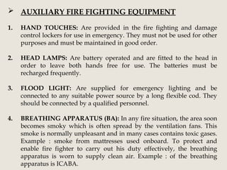  AUXILIARY FIRE FIGHTING EQUIPMENT
1. HAND TOUCHES: Are provided in the fire fighting and damage
control lockers for use in emergency. They must not be used for other
purposes and must be maintained in good order.
2. HEAD LAMPS: Are battery operated and are fitted to the head in
order to leave both hands free for use. The batteries must be
recharged frequently.
3. FLOOD LIGHT: Are supplied for emergency lighting and be
connected to any suitable power source by a long flexible cod. They
should be connected by a qualified personnel.
4. BREATHING APPARATUS (BA): In any fire situation, the area soon
becomes smoky which is often spread by the ventilation fans. This
smoke is normally unpleasant and in many cases contains toxic gases.
Example : smoke from mattresses used onboard. To protect and
enable fire fighter to carry out his duty effectively, the breathing
apparatus is worn to supply clean air. Example : of the breathing
apparatus is ICABA.
 