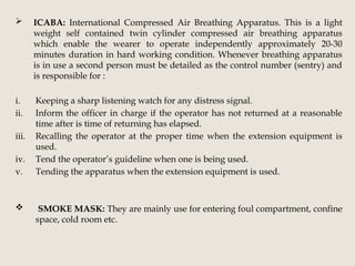  ICABA: International Compressed Air Breathing Apparatus. This is a light
weight self contained twin cylinder compressed air breathing apparatus
which enable the wearer to operate independently approximately 20-30
minutes duration in hard working condition. Whenever breathing apparatus
is in use a second person must be detailed as the control number (sentry) and
is responsible for :
i. Keeping a sharp listening watch for any distress signal.
ii. Inform the officer in charge if the operator has not returned at a reasonable
time after is time of returning has elapsed.
iii. Recalling the operator at the proper time when the extension equipment is
used.
iv. Tend the operator’s guideline when one is being used.
v. Tending the apparatus when the extension equipment is used.
 SMOKE MASK: They are mainly use for entering foul compartment, confine
space, cold room etc.
 