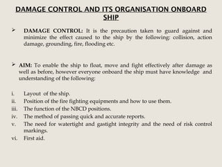 DAMAGE CONTROL AND ITS ORGANISATION ONBOARD
SHIP
 DAMAGE CONTROL: It is the precaution taken to guard against and
minimize the effect caused to the ship by the following: collision, action
damage, grounding, fire, flooding etc.
 AIM: To enable the ship to float, move and fight effectively after damage as
well as before, however everyone onboard the ship must have knowledge and
understanding of the following:
i. Layout of the ship.
ii. Position of the fire fighting equipments and how to use them.
iii. The function of the NBCD positions.
iv. The method of passing quick and accurate reports.
v. The need for watertight and gastight integrity and the need of risk control
markings.
vi. First aid.
 