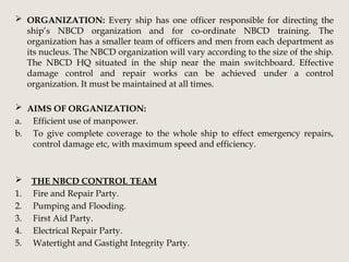  ORGANIZATION: Every ship has one officer responsible for directing the
ship’s NBCD organization and for co-ordinate NBCD training. The
organization has a smaller team of officers and men from each department as
its nucleus. The NBCD organization will vary according to the size of the ship.
The NBCD HQ situated in the ship near the main switchboard. Effective
damage control and repair works can be achieved under a control
organization. It must be maintained at all times.
 AIMS OF ORGANIZATION:
a. Efficient use of manpower.
b. To give complete coverage to the whole ship to effect emergency repairs,
control damage etc, with maximum speed and efficiency.
 THE NBCD CONTROL TEAM
1. Fire and Repair Party.
2. Pumping and Flooding.
3. First Aid Party.
4. Electrical Repair Party.
5. Watertight and Gastight Integrity Party.
 
