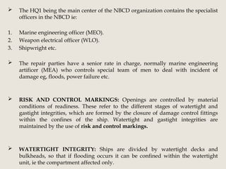  The HQ1 being the main center of the NBCD organization contains the specialist
officers in the NBCD ie:
1. Marine engineering officer (MEO).
2. Weapon electrical officer (WLO).
3. Shipwright etc.
 The repair parties have a senior rate in charge, normally marine engineering
artificer (MEA) who controls special team of men to deal with incident of
damage eg, floods, power failure etc.
 RISK AND CONTROL MARKINGS: Openings are controlled by material
conditions of readiness. These refer to the different stages of watertight and
gastight integrities, which are formed by the closure of damage control fittings
within the confines of the ship. Watertight and gastight integrities are
maintained by the use of risk and control markings.
 WATERTIGHT INTEGRITY: Ships are divided by watertight decks and
bulkheads, so that if flooding occurs it can be confined within the watertight
unit, ie the compartment affected only.
 