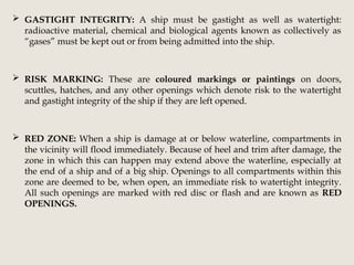  GASTIGHT INTEGRITY: A ship must be gastight as well as watertight:
radioactive material, chemical and biological agents known as collectively as
“gases” must be kept out or from being admitted into the ship.
 RISK MARKING: These are coloured markings or paintings on doors,
scuttles, hatches, and any other openings which denote risk to the watertight
and gastight integrity of the ship if they are left opened.
 RED ZONE: When a ship is damage at or below waterline, compartments in
the vicinity will flood immediately. Because of heel and trim after damage, the
zone in which this can happen may extend above the waterline, especially at
the end of a ship and of a big ship. Openings to all compartments within this
zone are deemed to be, when open, an immediate risk to watertight integrity.
All such openings are marked with red disc or flash and are known as RED
OPENINGS.
 
