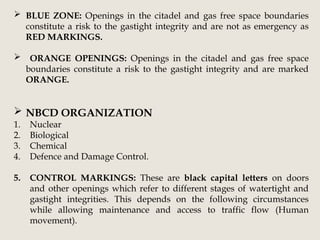  BLUE ZONE: Openings in the citadel and gas free space boundaries
constitute a risk to the gastight integrity and are not as emergency as
RED MARKINGS.
 ORANGE OPENINGS: Openings in the citadel and gas free space
boundaries constitute a risk to the gastight integrity and are marked
ORANGE.
 NBCD ORGANIZATION
1. Nuclear
2. Biological
3. Chemical
4. Defence and Damage Control.
5. CONTROL MARKINGS: These are black capital letters on doors
and other openings which refer to different stages of watertight and
gastight integrities. This depends on the following circumstances
while allowing maintenance and access to traffic flow (Human
movement).
 