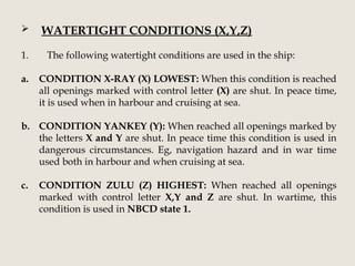  WATERTIGHT CONDITIONS (X,Y,Z)
1. The following watertight conditions are used in the ship:
a. CONDITION X-RAY (X) LOWEST: When this condition is reached
all openings marked with control letter (X) are shut. In peace time,
it is used when in harbour and cruising at sea.
b. CONDITION YANKEY (Y): When reached all openings marked by
the letters X and Y are shut. In peace time this condition is used in
dangerous circumstances. Eg, navigation hazard and in war time
used both in harbour and when cruising at sea.
c. CONDITION ZULU (Z) HIGHEST: When reached all openings
marked with control letter X,Y and Z are shut. In wartime, this
condition is used in NBCD state 1.
 