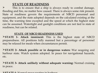 STATE OF READINESS
 This is to ensure that a ship is always ready to combat damage,
flooding and fire, no matter how caused. There is always some risk present.
State of readiness govern the requirements of NBCD personnel and
equipment, and the state adopted depends on the calculated existing at the
time, the warning time excepted and the speed at which the highest state
can be assumed. Watertight and gastight conditions are not tied to state of
readiness, but can be related.
STATE OF NBCD READINESS USED
STATE 1- Attack imminent: This is the highest state of NBCD
preparedness. All positions fully manned but a percentage of personnel
may be relaxed for meals when circumstances permit.
STATE 2- Attack possible or in dangerous waters: War seagoing and
harbour state. Watch system adopted. In peace for navigational hazards,
etc.
STATE 3- Attack unlikely without adequate warning: Normal cruising
in peace.
 