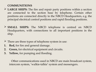 COMMUNITIONS
 LARGE SHIPS: The fire and repair party positions within a section
are connected to the section base by telephone. Certain other
positions are connected directly to the NBCD Headquarters, e.g. the
principal electrical control positions and rapid flooding positions.
 SMALL SHIPS: The NBCD telephone is centred on NBCD
Headquarters, with connections to all important positions in the
ship.
 There are three types of telephone system in use:
1. Red, for fire and general damage.
2. Green, for electrical equipment and circuits.
3. Yellow, for pumping and flooding.
Other communications used in NBCD are main broadcast system,
intercom system, ‘walkie-talkie’ system and messengers.
 