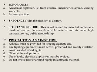  IGNORANCE :
a. Accidental explosion. i.e, from overheat machineries, ammo, welding
work etc.
b. By enemy action.
 SABOTAGE : With the intention to destroy.
 SPONTANEOUS FIRE : This is not caused by man but comes as a
result of reaction between flammable material and air under high
temperature. eg, public refuge dump
 PRECAUTION AGAINST FIRE.
a. Ash tray must be provided for keeping cigarette end.
b. Fire fighting equipments must be well preserved and readily available.
c. Avoid used of naked lights.
d. Oil must be well protected.
e. Use of faulty electrical appliances must be avoided.
f. Do not smoke near or around highly inflammable material.
 