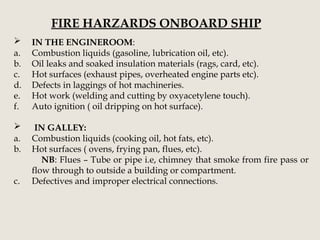 FIRE HARZARDS ONBOARD SHIP
 IN THE ENGINEROOM:
a. Combustion liquids (gasoline, lubrication oil, etc).
b. Oil leaks and soaked insulation materials (rags, card, etc).
c. Hot surfaces (exhaust pipes, overheated engine parts etc).
d. Defects in laggings of hot machineries.
e. Hot work (welding and cutting by oxyacetylene touch).
f. Auto ignition ( oil dripping on hot surface).
 IN GALLEY:
a. Combustion liquids (cooking oil, hot fats, etc).
b. Hot surfaces ( ovens, frying pan, flues, etc).
NB: Flues – Tube or pipe i.e, chimney that smoke from fire pass or
flow through to outside a building or compartment.
c. Defectives and improper electrical connections.
 