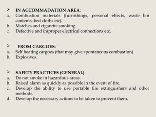  IN ACCOMMADATION AREA:
a. Combustion materials (furnishings, personal effects, waste bin
contents, bed cloths etc).
b. Matches and cigarette smoking.
c. Defective and improper electrical connections etc.
 FROM CARGOES:
a. Self heating cargoes (that may give spontaneous combustion).
b. Explosives.
 SAFETY PRACTICES (GENERAL)
a. Do not smoke in hazardous areas.
b. Raised alarm as quickly as possible in the event of fire.
c. Develop the ability to use portable fire extinguishers and other
methods.
d. Develop the necessary actions to be taken to prevent them.
 
