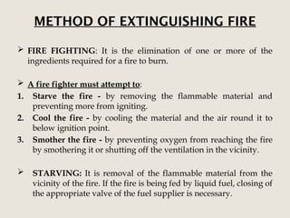 METHOD OF EXTINGUISHING FIRE
 FIRE FIGHTING: It is the elimination of one or more of the
ingredients required for a fire to burn.
 A fire fighter must attempt to:
1. Starve the fire - by removing the flammable material and
preventing more from igniting.
2. Cool the fire - by cooling the material and the air round it to
below ignition point.
3. Smother the fire - by preventing oxygen from reaching the fire
by smothering it or shutting off the ventilation in the vicinity.
 STARVING: It is removal of the flammable material from the
vicinity of the fire. If the fire is being fed by liquid fuel, closing of
the appropriate valve of the fuel supplier is necessary.
 