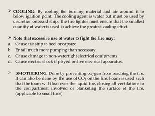  COOLING: By cooling the burning material and air around it to
below ignition point. The cooling agent is water but must be used by
discretion onboard ship. The fire fighter must ensure that the smallest
quantity of water is used to achieve the greatest cooling effect.
 Note that excessive use of water to fight the fire may:
a. Cause the ship to heel or capsize.
b. Entail much more pumping than necessary.
c. Cause damage to non-watertight electrical equipments.
d. Cause electric shock if played on live electrical apparatus.
 SMOTHERING: Done by preventing oxygen from reaching the fire.
It can also be done by the use of CO on the fire. Foam is used such
₂
that the foam will float over the liquid fire, closing all ventilations to
the compartment involved or blanketing the surface of the fire,
(applicable to small fires)
 