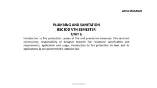 PLUMBING AND SANITATION
BSC IDD VTH SEMESTER
UNIT 6
Introduction to fire protection, causes of fire and preventive measures. Fire resistant
construction, responsibility of designer towards fire resistance specification and
requirements, application and usage, introduction to fire protection by laws and its
applications as per government’s statutory law
ASHA MARAIAH
ASHA MARAIAH
 