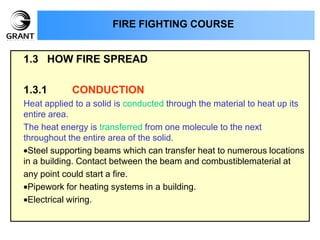 1.3 HOW FIRE SPREAD
1.3.1 CONDUCTION
Heat applied to a solid is conducted through the material to heat up its
entire area.
The heat energy is transferred from one molecule to the next
throughout the entire area of the solid.
Steel supporting beams which can transfer heat to numerous locations
in a building. Contact between the beam and combustiblematerial at
any point could start a fire.
Pipework for heating systems in a building.
Electrical wiring.
FIRE FIGHTING COURSE
 