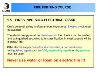 1.5 FIRES INVOLVING ELECTRICAL RISKS
One's personal safety is of paramount importance. Electric shock must
be avoided.
The electric supply must be disconnected, then the fire can be treated
and extinguished according to its classification. In most cases it will be
a class A fire.
If the electric supply cannot be disconnected, a non conductive
extinguishing agent such as CO2, vaporising liquids or dry powder
must be used.
Never use water or foam on electric fire !!!
FIRE FIGHTING COURSE
 