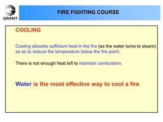 COOLING
Cooling absorbs sufficient heat in the fire (as the water turns to steam)
so as to reduce the temperature below the fire point.
There is not enough heat left to maintain combustion.
Water is the most effective way to cool a fire
FIRE FIGHTING COURSE
 