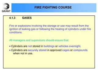4.1.3 GASES
Fire or explosions involving the storage or use may result from the
ignition of leaking gas or following the heating of cylinders under fire
conditions.
All managers and supervisors should ensure that:
Cylinders are not stored in buildings or vehicles overnight.
Cylinders are securely stored in approved cages or compounds
when not in use.
FIRE FIGHTING COURSE
 