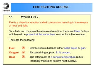 1.1 What is Fire ?
Fire is a chemical reaction called combustion resulting in the release
of heat and light.
To initiate and maintain this chemical reaction, there are three factors
which must be present at the same time in order for a fire to occur.
They are the following;
Fuel  Combustion substance either solid, liquid or gas.
Oxygen  Air containing approx. 21% oxygen.
Heat  The attainment of a certain temperature (a fire
normally maintains its own heat supply).
FIRE FIGHTING COURSE
 