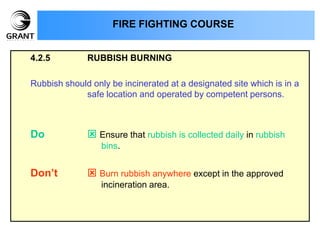 4.2.5 RUBBISH BURNING
Rubbish should only be incinerated at a designated site which is in a
safe location and operated by competent persons.
Do  Ensure that rubbish is collected daily in rubbish
bins.
Don’t  Burn rubbish anywhere except in the approved
incineration area.
FIRE FIGHTING COURSE
 