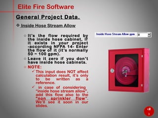 15
Elite Fire Software
General Project Data.
 Inside Hose Stream Allow
o It’s the flow required by the inside
hose cabinet, If it exists in your
project -according NFPA 14- Enter
the flow of it (it’s normally 50 ~ 100
gpm).
o Leave it zero if you don’t have
inside hose cabinets.
o NOTE:
 This input does NOT affect
calculation result, it’s only
to be written as a
reference.
 in case of considering
“inside hose stream allow”,
add this flow also to the
“non sprinkler flow”. We’ll
see it soon in our slides.
 