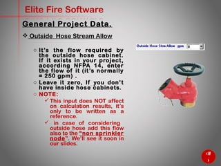 16
Elite Fire Software
General Project Data.
 Outside Hose Stream Allow
o It’s the flow required by the
outside hose cabinet. If it exists
in your project, according
NFPA 14, enter the flow of it
(it’s normally = 250 gpm) .
o Leave it zero, If you don’t have
inside hose cabinets.
o NOTE:
 This input does NOT affect
on calculation results, it’s
only to be written as a
reference.
 in case of considering
outside hose add this flow
also to the “non sprinkler
node”. We’ll see it soon in
our slides.
 