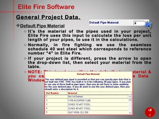 17
Elite Fire Software
General Project Data.
Default Pipe Material
o It’s the material of the pipes used in your project, Elite Fire uses
this input to calculate the loss per unit length of your pipes, to
use it in the calculations.
o Normally, in fire fighting we use the seamless schedule 40 wet
steel which corresponds to reference number “4” in Elite Fire.
o If your project is different, press the arrow to open the drop-
down list, then select your material from the table.
o NOTE: This input specifies the default pipe material & you can
de pend on it at ENTER/ Edit Pipe Data Window (will come
soon).
 