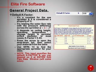 18
Elite Fire Software
General Project Data.
Default K-Factor:
o It’s a constant for the one
sprinkler & it is considered a
property of it.
o It’s relating the water flow rate
with the pressure difference
across the sprinkler.𝑸 = 𝒌 ∗ 𝑷
o It depends on ceiling height,
operating temperature ,
storage height & sprinkler
orifice diameter. In most
cases, K-Factor = 5.65.
o Press the arrow to open the
drop-down list, then select
your material from the table
o Use NFPA 13 to find the
appropriate sprinkler for your
case.
o NOTE: This input specifies the
default K-FACTOR & you can
depend on it at ENTER/ Edit
Pipe Data Window (will come
soon).
 