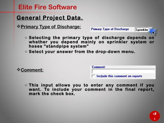 21
Elite Fire Software
General Project Data.
Primary Type of Discharge:
o Selecting the primary type of discharge depends on whether
you depend mainly on sprinkler system or hoses “standpipe
system”
o Select your answer from the drop-down menu.
Comment:
o This input allows you to enter any comment if you want. To
include your comment in the final report, mark the check box.
 