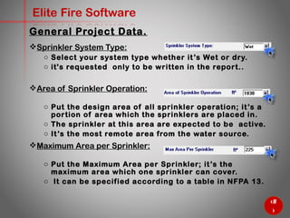 23
Elite Fire Software
General Project Data.
Sprinkler System Type:
o Select your system type whether it’s Wet or dry.
o it's requested only to be written in the report..
Area of Sprinkler Operation:
o Put the design area of all sprinkler operation; it’s a portion of
area which the sprinklers are placed in.
o The sprinkler at this area are expected to be active.
o It’s the most remote area from the water source.
Maximum Area per Sprinkler:
o Put the Maximum Area per Sprinkler; it’s the maximum area
which one sprinkler can cover.
o It can be specified according to a table in NFPA 13.
 