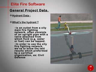 24
Elite Fire Software
General Project Data.
Hydrant Data :
What’s the hydrant ?
o is an outlet from a city
main fire fighting network,
often consists of an
upright pipe with a valve
attached from which fluid
(e.g. water or fuel) can be
tapped.
o In order to use the city fire
fighting network, we’ve to
know the test results
which preformed by a
certified organization, ex:
Civil Defense
 