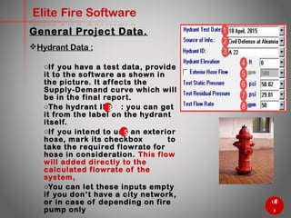 25
Elite Fire Software
General Project Data.
Hydrant Data :
o If you have a test data, provide it to
the software as shown in the
picture. It affects the Supply-
Demand curve which will be in the
final report.
o The hydrant ID : you can get it
from the label on the hydrant itself.
o If you intend to use an exterior hose,
mark its checkbox to take the
required flowrate for hose in
consideration. This flow will added
directly to the calculated flowrate of
the system,
o You can let these inputs empty if
you don’t have a city network, or in
case of depending on fire pump only
5
3
 