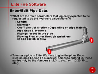 30
Elite Fire Software
What are the main parameters that logically expected to be
requested to do the hydraulic calculations ?!
o Length
o Diameter
o Coefficient of friction (Depending on pipe Material)
o Pipe Ends Elevations
o Fittings losses in the pipe
o Flowing Flow either through sprinklers
or non sprinkler flow
To enter a pipe in Elite, We have to give the pipes Ends
(Beginning & Ending ) a numerical names to enter it in. these
names may be the numbers (1,2,3 … etc. ) or ( 10,20,30 …
etc.).
Enter/Edit Pipe Data.
 