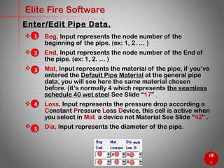 33
Elite Fire Software
 Beg, Input represents the node number of the
beginning of the pipe. (ex: 1, 2. … )
 End, Input represents the node number of the End of
the pipe. (ex: 1, 2. … )
 Mat, Input represents the material of the pipe, if you’ve
entered the Default Pipe Material at the general pipe
data, you will see here the same material chosen
before. (it’s normally 4 which represents the seamless
schedule 40 wet steel See Slide “17”
 Loss, Input represents the pressure drop according a
Constant Pressure Loss Device, this cell is active when
you select in Mat a device not Material See Slide “42” .
 Dia, Input represents the diameter of the pipe.
Enter/Edit Pipe Data.
1
2
3
4
5
 