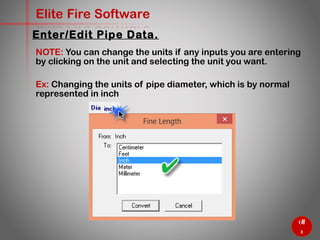 34
Elite Fire Software
NOTE: You can change the units if any inputs you are entering
by clicking on the unit and selecting the unit you want.
Ex: Changing the units of pipe diameter, which is by normal
represented in inch
Enter/Edit Pipe Data.
 