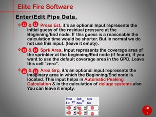 36
Elite Fire Software
 & Press Est, it’s an optional Input represents the
initial guess of the residual pressure at the
Beginning/End node. If this guess is a reasonable the
calculation time would be shorter. But in normal we do
not use this input. (leave it empty).
 & Sprk Area, Input represents the coverage area of
the sprinkler at the beginning/End node (if found), if you
want to use the default coverage area in the GPD, Leave
this cell “zero”.
 & Area Grp, it’s an optional input represents the
imaginary area in which the Beginning/End node is
located. This input helps in Automatic Peaking
Calculation & in the calculation of deluge systems also.
You can leave it empty.
Enter/Edit Pipe Data.
13 14
11 12
15 16
 