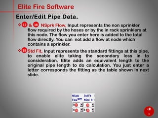 37
Elite Fire Software
 & NSprk Flow, Input represents the non sprinkler
flow required by the hoses or by the in rack sprinklers at
this node. The flow you enter here is added to the total
flow directly. You can not add a flow at node which
contains a sprinkler.
 Std Fit, Input represents the standard fittings at this pipe,
to enable elite taking the secondary loss in to
consideration. Elite adds an equivalent length to the
original pipe length to do calculation. You just enter a
letter corresponds the fitting as the table shown in next
slide.
Enter/Edit Pipe Data.
17 18
19
 