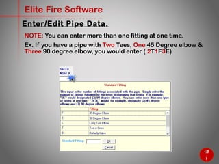 38
Elite Fire Software
NOTE: You can enter more than one fitting at one time.
Ex. If you have a pipe with Two Tees, One 45 Degree elbow &
Three 90 degree elbow, you would enter ( 2T1F3E)
Enter/Edit Pipe Data.
 