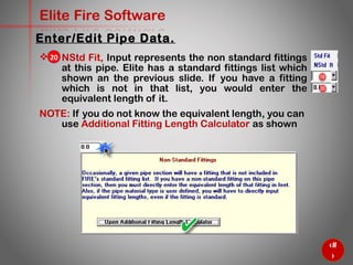 39
Elite Fire Software
 NStd Fit, Input represents the non standard fittings
at this pipe. Elite has a standard fittings list which
shown an the previous slide. If you have a fitting
which is not in that list, you would enter the
equivalent length of it.
NOTE: If you do not know the equivalent length, you can
use Additional Fitting Length Calculator as shown
Enter/Edit Pipe Data.
20
 