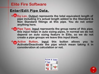 41
Elite Fire Software
 Eq Len, Output represents the total equivalent length of
pipe including it’s actual length added to the Standard &
Non Standard fittings at this pipe. You do not enter
anything here.
 Pipe Type, Input represents the group name of this pipe,
this input helps in auto sizing pipes, in normal we do not
depend on auto sizing feature In Elite, so we do not
create a pipe groups we leave this input blank.
 Active Button, Input this button allows you to
Activate/Deactivate the pipe which mean taking it in
consideration at calculation or not.
Enter/Edit Pipe Data.
21
22
23
 