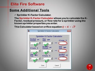 46
Elite Fire Software
Some Additional Tools
 Sprinkler K-Factor Calculator.
The Sprinkler K-Factor Calculator allows you to calculate the K-
Factor, residual pressure, or flow rate for a sprinkler using the
known sprinkler properties you enter.
This Calculator based on orifice equation 𝑸 = 𝑲 ∗ 𝑷
 