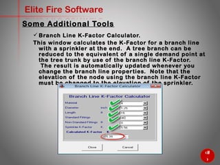 47
Elite Fire Software
Some Additional Tools
 Branch Line K-Factor Calculator.
This window calculates the K-Factor for a branch line with a
sprinkler at the end. A tree branch can be reduced to the
equivalent of a single demand point at the tree trunk by use of
the branch line K-Factor. The result is automatically updated
whenever you change the branch line properties. Note that the
elevation of the node using the branch line K-Factor must be
changed to the elevation of the sprinkler.
 