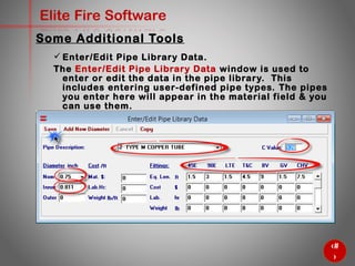 48
Elite Fire Software
Some Additional Tools
 Enter/Edit Pipe Library Data.
The Enter/Edit Pipe Library Data window is used to enter or edit
the data in the pipe library. This includes entering user-defined
pipe types. The pipes you enter here will appear in the material
field & you can use them.
 