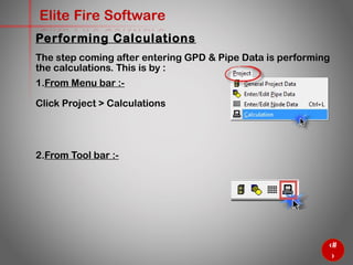 51
Elite Fire Software
Performing Calculations
The step coming after entering GPD & Pipe Data is performing
the calculations. This is by :
1. From Menu bar :-
Click Project > Calculations
2. From Tool bar :-
 