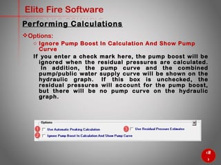 56
Elite Fire Software
Options:
o Ignore Pump Boost In Calculation And Show Pump Curve
If you enter a check mark here, the pump boost will be ignored
when the residual pressures are calculated. In addition, the
pump curve and the combined pump/public water supply curve
will be shown on the hydraulic graph. If this box is unchecked,
the residual pressures will account for the pump boost, but there
will be no pump curve on the hydraulic graph.
Performing Calculations
 