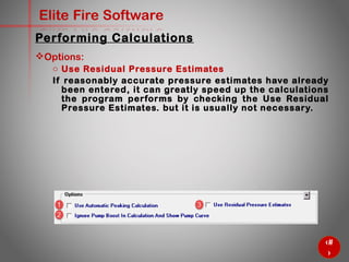 57
Elite Fire Software
Options:
o Use Residual Pressure Estimates
If reasonably accurate pressure estimates have already been
entered, it can greatly speed up the calculations the program
performs by checking the Use Residual Pressure Estimates. but it
is usually not necessary.
Performing Calculations
 