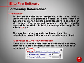 58
Elite Fire Software
Imbalance:
As the most calculation programs, Elite uses Trial & Error
method, The perfect solution of a fire sprinkler system would
show a zero nodal pressure imbalance for all nodes. For
practical reasons this is virtually impossible to attain. In fact the
acceptable range for it within 0.5 psi.
The smaller value you put, the longer time the calculation takes &
the accurate results you will get.
o Converge to 0.01 flow imbalance
If the calculations finish with this checkbox checked, your results
are sufficiently accurate, but it will take long time in large
projects.
Performing Calculations
 