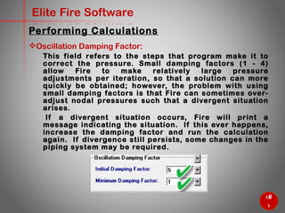 59
Elite Fire Software
Oscillation Damping Factor:
This field refers to the steps that program make it to correct the
pressure. Small damping factors (1 - 4) allow Fire to make
relatively large pressure adjustments per iteration, so that a
solution can more quickly be obtained; however, the problem with
using small damping factors is that Fire can sometimes over-
adjust nodal pressures such that a divergent situation arises.
If a divergent situation occurs, Fire will print a message
indicating the situation. If this ever happens, increase the
damping factor and run the calculation again. If divergence still
persists, some changes in the piping system may be required.
Performing Calculations
 