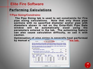 60
Elite Fire Software
Pipe Sizing/Constrains:
The Pipe Sizing tab is used to set constraints for Fire pipe sizing
calculations. Note that only those pipe sections with no specified
diameter and/or pipe with diameters shown in red on the
Enter/Edit Pipe Data window will be automatically sized using the
parameters entered in the tab. The autosizing feature can also
cause calculation difficulty, so use it with caution.
Optimization of pipe sizing is generally best performed by manual
specification. So we’ll not use this tab.
Performing Calculations
 