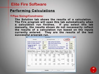 62
Elite Fire Software
Pipe Sizing/Constrains:
The Solution tab shows the results of a calculation. The Fire
program will open this tab automatically when a calculation run
finishes. If you select this tab manually, the results shown do not
necessarily reflect the results of a calculation run based on the
inputs currently entered. They are the results of the last
successful program run.
Performing Calculations
 