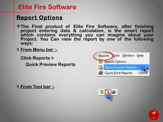 64
Elite Fire Software
The Final product of Elite Fire Software, after finishing
project entering data & calculation, is the smart report which
contains everything you can imagine about your Project. You
Can view the report by one of the following ways:
1. From Menu bar :-
Click Reports >
Quick Preview Reports
1. From Tool bar :-
Report Options
 